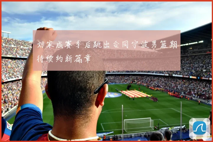 刘家成赛季后跳出合同宁波男篮期待续约新篇章