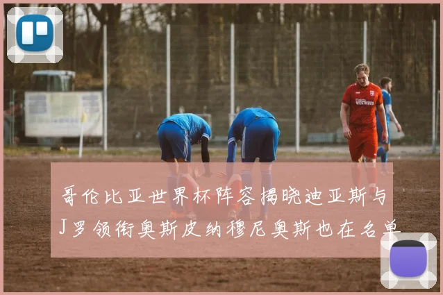 哥伦比亚世界杯阵容揭晓迪亚斯与J罗领衔奥斯皮纳穆尼奥斯也在名单中