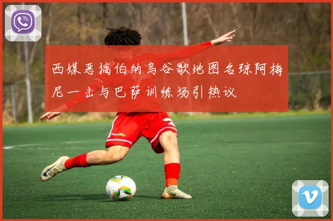 西媒恶搞伯纳乌谷歌地图名琼阿梅尼一击与巴萨训练场引热议