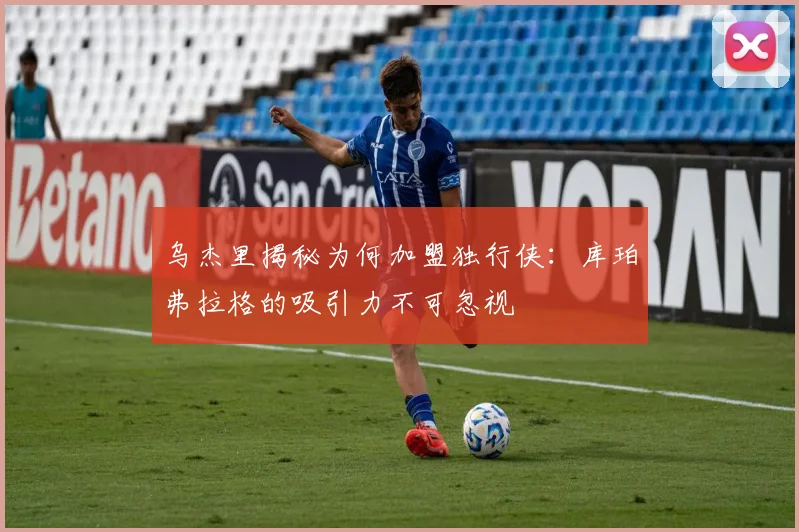 乌杰里揭秘为何加盟独行侠：库珀弗拉格的吸引力不可忽视