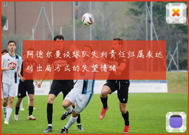 阿德尔曼谈球队失利责任归属表达对出局方式的失望情绪
