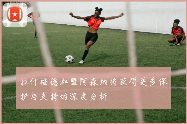拉什福德加盟阿森纳将获得更多保护与支持的深度分析